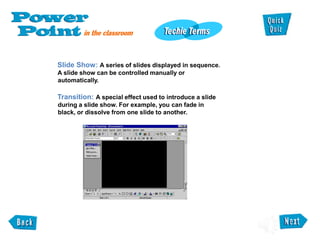 Slide Show: A series of slides displayed in sequence.
A slide show can be controlled manually or
automatically.
Transition: A special effect used to introduce a slide
during a slide show. For example, you can fade in
black, or dissolve from one slide to another.
 