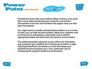 PowerPoint comes with many toolbars-fifteen of them, to be exact.
Don’t worry about introducing your students to all of them.
Concentrate on the four main toolbars that appear when you first
open the program.
You might want to consider introducing the toolbars one at a time.
To start, you can hide all of the toolbars. When your students need
to format text or add graphics, show them how to add the
appropriate toolbar and teach them the function of each button.
The toolbar-by-toolbar approach sound radical, but what better
way to prevent your students from clicking every button in sight.
Teaching PowerPoint one toolbar at a time also keeps your
students focused and gives you a nice, systematic way of
introducing the program's features and functions.
 