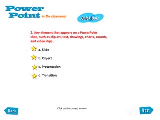 2. Any element that appears on a PowerPoint
slide, such as clip art, text, drawings, charts, sounds,
and video clips.
a. Slide
b. Object
c. Presentation
d. Transition
Click on the correct answer
 