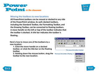 Moving the toolbars to new locations
All PowerPoint toolbars can be moved or docked to any side
of the PowerPoint window. As well, docked toolbars,
including the Standard Toolbar, the Formatting Toolbar, and
the Drawing Toolbar, can be converted to floating toolbars.
A move handle on the left or top of the toolbar indicates that
the toolbar is docked. A title bar indicates the toolbar is
floating.
Here’s how to move one of the toolbars to a
new location:
1. Click the move handle on a docked
toolbar, or click the title bar on the floating
toolbar.
2. Holding down the mouse button, drag the
toolbar to the new location.
 