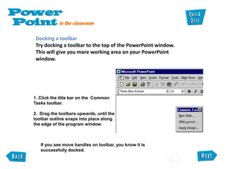 Docking a toolbar
Try docking a toolbar to the top of the PowerPoint window.
This will give you more working area on your PowerPoint
window.
1. Click the title bar on the Common
Tasks toolbar.
2. Drag the toolbars upwards, until the
toolbar outline snaps into place along
the edge of the program window.
If you see move handles on toolbar, you know it is
successfully docked.
 