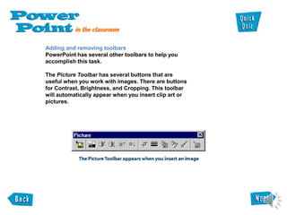 Adding and removing toolbars
PowerPoint has several other toolbars to help you
accomplish this task.
The Picture Toolbar has several buttons that are
useful when you work with images. There are buttons
for Contrast, Brightness, and Cropping. This toolbar
will automatically appear when you insert clip art or
pictures.
 
