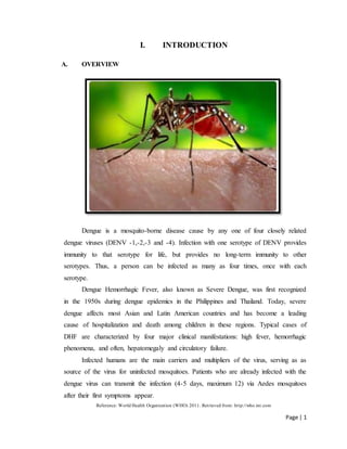 Page | 1
I. INTRODUCTION
A. OVERVIEW
Dengue is a mosquito-borne disease cause by any one of four closely related
dengue viruses (DENV -1,-2,-3 and -4). Infection with one serotype of DENV provides
immunity to that serotype for life, but provides no long-term immunity to other
serotypes. Thus, a person can be infected as many as four times, once with each
serotype.
Dengue Hemorrhagic Fever, also known as Severe Dengue, was first recognized
in the 1950s during dengue epidemics in the Philippines and Thailand. Today, severe
dengue affects most Asian and Latin American countries and has become a leading
cause of hospitalization and death among children in these regions. Typical cases of
DHF are characterized by four major clinical manifestations: high fever, hemorrhagic
phenomena, and often, hepatomegaly and circulatory failure.
Infected humans are the main carriers and multipliers of the virus, serving as as
source of the virus for uninfected mosquitoes. Patients who are already infected with the
dengue virus can transmit the infection (4-5 days, maximum 12) via Aedes mosquitoes
after their first symptoms appear.
Reference: World Health Organization (WHO) 2011. Retrieved from: http://who.int.com
 