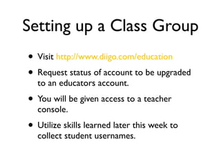 Setting up a Class Group
• Visit http://www.diigo.com/education
• Request status of account to be upgraded
  to an educators account.
• You will be given access to a teacher
  console.
• Utilize skills learned later this week to
  collect student usernames.
 
