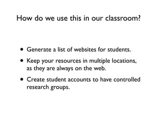 How do we use this in our classroom?



• Generate a list of websites for students.
• Keep your resources in multiple locations,
  as they are always on the web.
• Create student accounts to have controlled
  research groups.
 