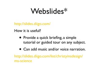 Webslides*
http://slides.diigo.com/
How it is useful?
   • Provide a quick brieﬁng, a simple
      tutorial or guided tour on any subject.
   • Can add music and/or voice narration.
http://slides.diigo.com/list/christyinsdesign/
ms-science
 