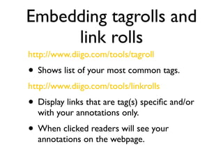 Embedding tagrolls and
     link rolls
http://www.diigo.com/tools/tagroll
• Shows list of your most common tags.
http://www.diigo.com/tools/linkrolls
• Display links that are tag(s) speciﬁc and/or
  with your annotations only.
• When clicked readers will see your
  annotations on the webpage.
 