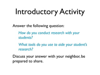 Introductory Activity
Answer the following question:
   How do you conduct research with your
   students?
   What tools do you use to aide your student’s
   research?
Discuss your answer with your neighbor, be
prepared to share.
 