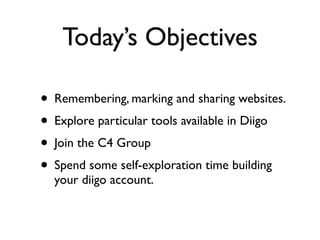 Today’s Objectives

• Remembering, marking and sharing websites.
• Explore particular tools available in Diigo
• Join the C4 Group
• Spend some self-exploration time building
  your diigo account.
 