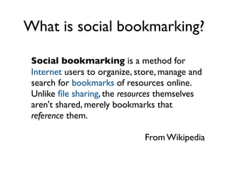 What is social bookmarking?

 Social bookmarking is a method for
 Internet users to organize, store, manage and
 search for bookmarks of resources online.
 Unlike ﬁle sharing, the resources themselves
 aren't shared, merely bookmarks that
 reference them.

                              From Wikipedia
 