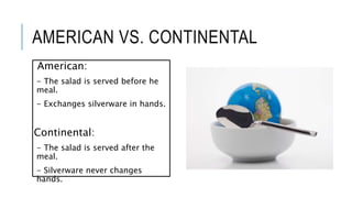 AMERICAN VS. CONTINENTAL
American:
- The salad is served before he
meal.
- Exchanges silverware in hands.
Continental:
- The salad is served after the
meal.
- Silverware never changes
hands.
 