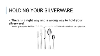 HOLDING YOUR SILVERWARE
- There is a right way and a wrong way to hold your
silverware!
Never grasp your knife or fork like you would hold onto handlebars or a joystick.
 