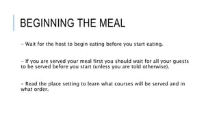 BEGINNING THE MEAL
- Wait for the host to begin eating before you start eating.
- If you are served your meal first you should wait for all your guests
to be served before you start (unless you are told otherwise).
- Read the place setting to learn what courses will be served and in
what order.
 