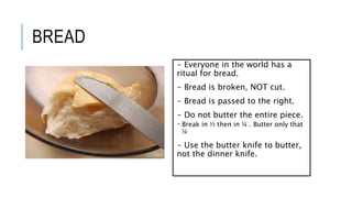 BREAD
- Everyone in the world has a
ritual for bread.
- Bread is broken, NOT cut.
- Bread is passed to the right.
- Do not butter the entire piece.
 Break in ½ then in ¼ . Butter only that
¼
- Use the butter knife to butter,
not the dinner knife.
 
