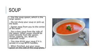 SOUP
- Use the soup spoon, which is the
large spoon.
- Do not slurp your soup or pick up
the bowl.
- Spoon away from you to the center
of the bowl.
- Sip a clear soup from the side of
the spoon. Other soups should be
eaten directly from the spoon,
verses sipping. (ex. Broth vs.
vegetable soup)
- You may drink your soup if it is
served in a cup WITH handles.
- When finished, put your soup
spoon on the side of the soup plate.
 