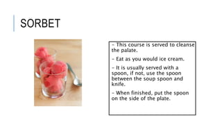 SORBET
- This course is served to cleanse
the palate.
- Eat as you would ice cream.
- It is usually served with a
spoon, if not, use the spoon
between the soup spoon and
knife.
- When finished, put the spoon
on the side of the plate.
 