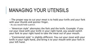 MANAGING YOUR UTENSILS
- The proper way to cut your meat is to hold your knife and your fork
with your thumb and pointer finger.
 As you would hold a pencil.
- “American style” alternates the fork and the knife. Example: if you
cut your meat with your knife in your right hand, you would switch
your fork to your right hand to take the meat out of your mouth.
- “Continental style” is slightly different. You cut your meat with your
knife in your right hand, and bring it to your mouth with your fork in
your left hand.
 