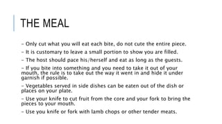 THE MEAL
- Only cut what you will eat each bite, do not cute the entire piece.
- It is customary to leave a small portion to show you are filled.
- The host should pace his/herself and eat as long as the guests.
- If you bite into something and you need to take it out of your
mouth, the rule is to take out the way it went in and hide it under
garnish if possible.
- Vegetables served in side dishes can be eaten out of the dish or
places on your plate.
- Use your knife to cut fruit from the core and your fork to bring the
pieces to your mouth.
- Use you knife or fork with lamb chops or other tender meats.
 