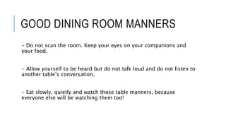 GOOD DINING ROOM MANNERS
- Do not scan the room. Keep your eyes on your companions and
your food.
- Allow yourself to be heard but do not talk loud and do not listen to
another table’s conversation.
- Eat slowly, quietly and watch those table manners, because
everyone else will be watching them too!
 