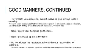 GOOD MANNERS, CONTINUED
- Never light up a cigarette, even if everyone else at your table is
smoking.
You will show executives that you know enough not to smoke in a social situation,
and that even if they break the rules of politeness, you will not.
- Never Leave your handbag on the table.
- Never put make up on at the table
- Do not clutter the restaurant table with your resume files or
portfolio.
This upsets the peace of the diners around you, and makes it extremely difficult for waiters to serve you.
 