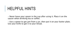 HELPFUL HINTS
- Never leave your spoon in the cup after using it. Place it on the
saucer when drinking tea or coffee.
- Use a spoon to get jam from a jar, then put it on your butter plate.
Use your knife to get it to your bread.
 