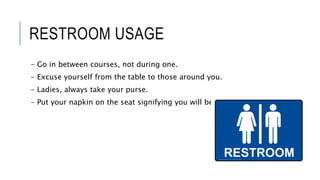 RESTROOM USAGE
- Go in between courses, not during one.
- Excuse yourself from the table to those around you.
- Ladies, always take your purse.
- Put your napkin on the seat signifying you will be returning.
 