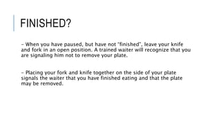FINISHED?
- When you have paused, but have not “finished”, leave your knife
and fork in an open position. A trained waiter will recognize that you
are signaling him not to remove your plate.
- Placing your fork and knife together on the side of your plate
signals the waiter that you have finished eating and that the plate
may be removed.
 