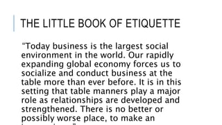 THE LITTLE BOOK OF ETIQUETTE
“Today business is the largest social
environment in the world. Our rapidly
expanding global economy forces us to
socialize and conduct business at the
table more than ever before. It is in this
setting that table manners play a major
role as relationships are developed and
strengthened. There is no better or
possibly worse place, to make an
 