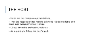 THE HOST
- Hosts are the company representatives.
- They are responsible for making everyone feel comfortable and
make sure everyone’s meal is okay.
- Directs the table and waiter/waitress.
- As a guest you follow the host’s lead.
 
