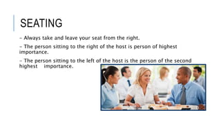 SEATING
- Always take and leave your seat from the right.
- The person sitting to the right of the host is person of highest
importance.
- The person sitting to the left of the host is the person of the second
highest importance.
 