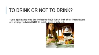 TO DRINK OR NOT TO DRINK?
- Job applicants who are invited to have lunch with their interviewers
are strongly advised NOT to drink, even if offered.
 