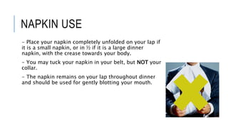 NAPKIN USE
- Place your napkin completely unfolded on your lap if
it is a small napkin, or in ½ if it is a large dinner
napkin, with the crease towards your body.
- You may tuck your napkin in your belt, but NOT your
collar.
- The napkin remains on your lap throughout dinner
and should be used for gently blotting your mouth.
 