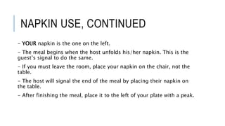 NAPKIN USE, CONTINUED
- YOUR napkin is the one on the left.
- The meal begins when the host unfolds his/her napkin. This is the
guest’s signal to do the same.
- If you must leave the room, place your napkin on the chair, not the
table.
- The host will signal the end of the meal by placing their napkin on
the table.
- After finishing the meal, place it to the left of your plate with a peak.
 