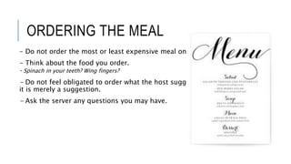 ORDERING THE MEAL
- Do not order the most or least expensive meal on the menu.
- Think about the food you order.
 Spinach in your teeth? Wing fingers?
- Do not feel obligated to order what the host suggest,
it is merely a suggestion.
- Ask the server any questions you may have.
 