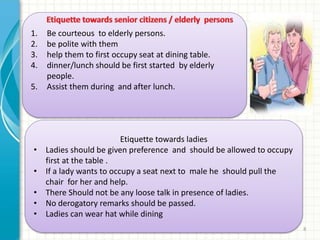 1. Be courteous to elderly persons. 
2. be polite with them 
3. help them to first occupy seat at dining table. 
4. dinner/lunch should be first started by elderly 
Table etiquette pnrao - 8 
people. 
5. Assist them during and after lunch. 
Etiquette towards ladies 
• Ladies should be given preference and should be allowed to occupy 
first at the table . 
• If a lady wants to occupy a seat next to male he should pull the 
chair for her and help. 
• There Should not be any loose talk in presence of ladies. 
• No derogatory remarks should be passed. 
• Ladies can wear hat while dining 
 