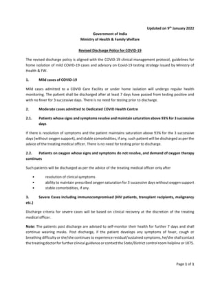 Page 1 of 1
Updated on 9th
January 2022
Government of India
Ministry of Health & Family Welfare
Revised Discharge Policy for COVID-19
The revised discharge policy is aligned with the COVID-19 clinical management protocol, guidelines for
home isolation of mild COVID-19 cases and advisory on Covid-19 testing strategy issued by Ministry of
Health & FW.
1. Mild cases of COVID-19
Mild cases admitted to a COVID Care Facility or under home isolation will undergo regular health
monitoring. The patient shall be discharged after at least 7 days have passed from testing positive and
with no fever for 3 successive days. There is no need for testing prior to discharge.
2. Moderate cases admitted to Dedicated COVID Health Centre
2.1. Patients whose signs and symptoms resolve and maintain saturation above 93% for 3 successive
days
If there is resolution of symptoms and the patient maintains saturation above 93% for the 3 successive
days (without oxygen support), and stable comorbidities, if any, such patient will be discharged as per the
advice of the treating medical officer. There is no need for testing prior to discharge.
2.2. Patients on oxygen whose signs and symptoms do not resolve, and demand of oxygen therapy
continues
Such patients will be discharged as per the advice of the treating medical officer only after
• resolution of clinical symptoms
• ability to maintain prescribed oxygen saturation for 3 successive days without oxygen support
• stable comorbidities, if any.
3. Severe Cases including immunocompromised (HIV patients, transplant recipients, malignancy
etc.)
Discharge criteria for severe cases will be based on clinical recovery at the discretion of the treating
medical officer.
Note: The patients post discharge are advised to self-monitor their health for further 7 days and shall
continue wearing masks. Post discharge, if the patient develops any symptoms of fever, cough or
breathing difficulty or she/she continues to experience residual/sustained symptoms, he/she shall contact
the treating doctor for further clinical guidance or contact the State/District control room helpline or 1075.
 