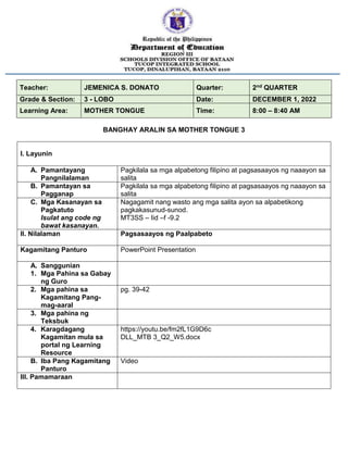 BANGHAY ARALIN SA MOTHER TONGUE 3
I. Layunin
A. Pamantayang
Pangnilalaman
Pagkilala sa mga alpabetong filipino at pagsasaayos ng naaayon sa
salita
B. Pamantayan sa
Pagganap
Pagkilala sa mga alpabetong filipino at pagsasaayos ng naaayon sa
salita
C. Mga Kasanayan sa
Pagkatuto
Isulat ang code ng
bawat kasanayan.
Nagagamit nang wasto ang mga salita ayon sa alpabetikong
pagkakasunud-sunod.
MT3SS – Iid –f -9.2
II. Nilalaman Pagsasaayos ng Paalpabeto
Kagamitang Panturo PowerPoint Presentation
A. Sanggunian
1. Mga Pahina sa Gabay
ng Guro
2. Mga pahina sa
Kagamitang Pang-
mag-aaral
pg. 39-42
3. Mga pahina ng
Teksbuk
4. Karagdagang
Kagamitan mula sa
portal ng Learning
Resource
https://youtu.be/fm2fL1G9D6c
DLL_MTB 3_Q2_W5.docx
B. Iba Pang Kagamitang
Panturo
Video
III. Pamamaraan
Teacher: JEMENICA S. DONATO Quarter: 2nd QUARTER
Grade & Section: 3 - LOBO Date: DECEMBER 1, 2022
Learning Area: MOTHER TONGUE Time: 8:00 – 8:40 AM
 