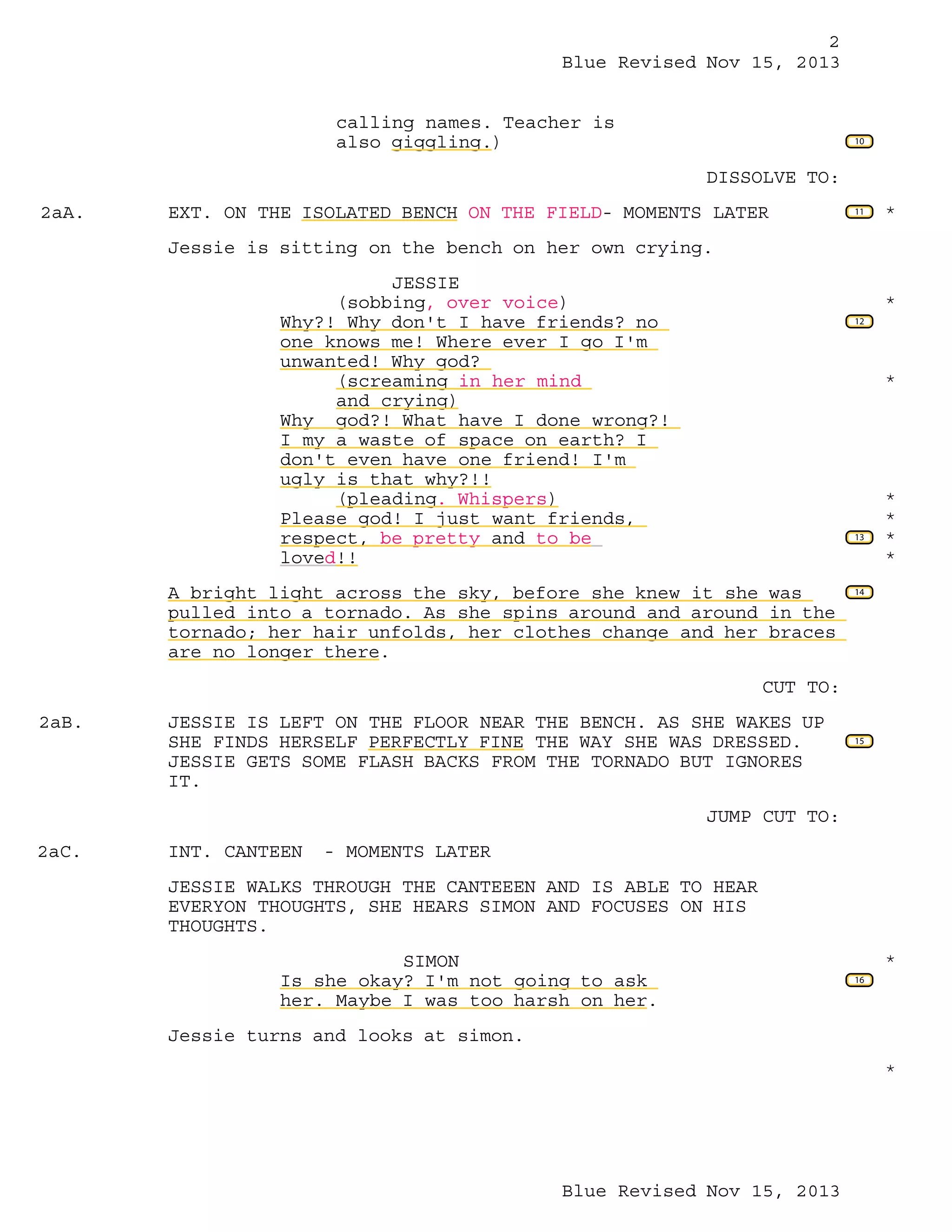 2
Blue Revised Nov 15, 2013
calling names. Teacher is
also giggling.)

10

DISSOLVE TO:
2aA.

EXT. ON THE ISOLATED BENCH ON THE FIELD- MOMENTS LATER

11

*

Jessie is sitting on the bench on her own crying.
JESSIE
(sobbing, over voice)
Why?! Why don't I have friends? no
one knows me! Where ever I go I'm
unwanted! Why god?
(screaming in her mind
and crying)
Why god?! What have I done wrong?!
I my a waste of space on earth? I
don't even have one friend! I'm
ugly is that why?!!
(pleading. Whispers)
Please god! I just want friends,
respect, be pretty and to be
loved!!

*
12

*

13

A bright light across the sky, before she knew it she was
pulled into a tornado. As she spins around and around in the
tornado; her hair unfolds, her clothes change and her braces
are no longer there.

*
*
*
*

14

CUT TO:
2aB.

JESSIE IS LEFT ON THE FLOOR NEAR THE BENCH. AS SHE WAKES UP
SHE FINDS HERSELF PERFECTLY FINE THE WAY SHE WAS DRESSED.
JESSIE GETS SOME FLASH BACKS FROM THE TORNADO BUT IGNORES
IT.

15

JUMP CUT TO:
2aC.

INT. CANTEEN

- MOMENTS LATER

JESSIE WALKS THROUGH THE CANTEEEN AND IS ABLE TO HEAR
EVERYON THOUGHTS, SHE HEARS SIMON AND FOCUSES ON HIS
THOUGHTS.
SIMON
Is she okay? I'm not going to ask
her. Maybe I was too harsh on her.

*
16

Jessie turns and looks at simon.
*

Blue Revised Nov 15, 2013

 
