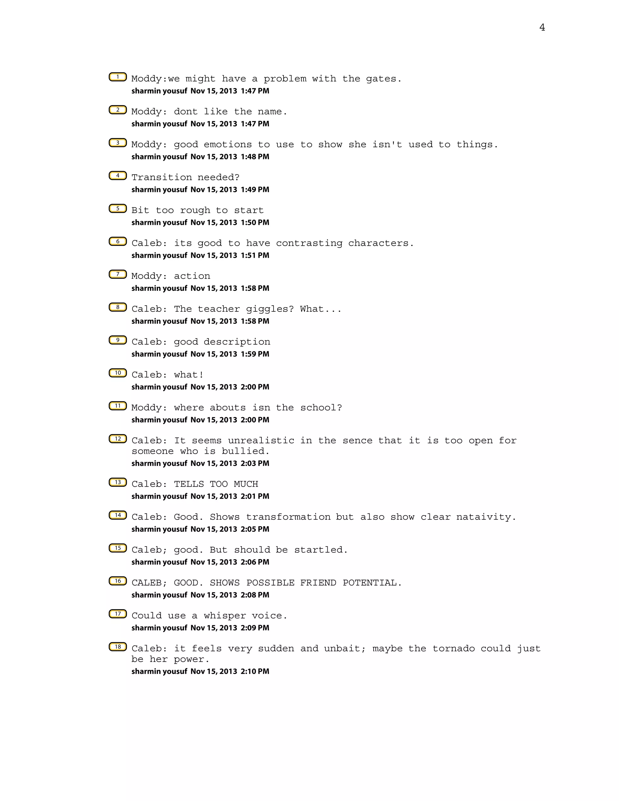 4

1

Moddy:we might have a problem with the gates.
sharmin yousuf Nov 15, 2013 1:47 PM

2

Moddy: dont like the name.
sharmin yousuf Nov 15, 2013 1:47 PM

3

Moddy: good emotions to use to show she isn't used to things.
sharmin yousuf Nov 15, 2013 1:48 PM

4

Transition needed?
sharmin yousuf Nov 15, 2013 1:49 PM

5

Bit too rough to start
sharmin yousuf Nov 15, 2013 1:50 PM

6

Caleb: its good to have contrasting characters.
sharmin yousuf Nov 15, 2013 1:51 PM

7

Moddy: action
sharmin yousuf Nov 15, 2013 1:58 PM

8

Caleb: The teacher giggles? What...
sharmin yousuf Nov 15, 2013 1:58 PM

9

Caleb: good description
sharmin yousuf Nov 15, 2013 1:59 PM

10

Caleb: what!
sharmin yousuf Nov 15, 2013 2:00 PM

11

Moddy: where abouts isn the school?
sharmin yousuf Nov 15, 2013 2:00 PM

12

Caleb: It seems unrealistic in the sence that it is too open for
someone who is bullied.
sharmin yousuf Nov 15, 2013 2:03 PM

13

Caleb: TELLS TOO MUCH
sharmin yousuf Nov 15, 2013 2:01 PM

14

Caleb: Good. Shows transformation but also show clear nataivity.
sharmin yousuf Nov 15, 2013 2:05 PM

15

Caleb; good. But should be startled.
sharmin yousuf Nov 15, 2013 2:06 PM

16

CALEB; GOOD. SHOWS POSSIBLE FRIEND POTENTIAL.
sharmin yousuf Nov 15, 2013 2:08 PM

17

Could use a whisper voice.
sharmin yousuf Nov 15, 2013 2:09 PM

18

Caleb: it feels very sudden and unbait; maybe the tornado could just
be her power.
sharmin yousuf Nov 15, 2013 2:10 PM

 