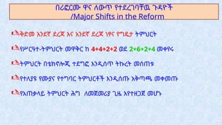 በሪፎርሙ ዋና ለውጥ የተደረገባቸዉ ጉዳዮች
/Major Shifts in the Reform
ቅድመ አንደኛ ደረጃ እና አንደኛ ደረጃ ነፃና የግዴታ ትምህርት
የሥርዓተ-ትምህርት መዋቅር ከ 4+4+2+2 ወደ 2+6+2+4 መቀየሩ
ትምህርት በቴክኖሎጂ ተደግፎ እንዲሰጥ ትኩረት መሰጠቱ
የተለያዩ የሙያና የተግባር ትምህርቶች እንዲሰጡ አቅጣጫ መቀመጡ
የአጠቃላይ ትምህርት ሕግ ለመጀመሪያ ጊዜ እየተዘጋጀ መሆኑ
 