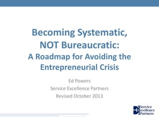 Becoming Systematic,
NOT Bureaucratic:
A Roadmap for Avoiding the
Entrepreneurial Crisis
Ed Powers
Service Excellence Partners
Revised October 2013

© 2011 Service Excellence Partners

 