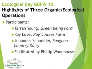 Ecological Day GBFW 15
Highlights of Three Organic/Ecological
Operations
 Participants:
Tarrah Young, Green Being Farm
Roy Love, Roy’L Acres Farm
Johannes Schneider, Saugeen
Country Dairy
Facilitated by Phillip Woodhouse
 