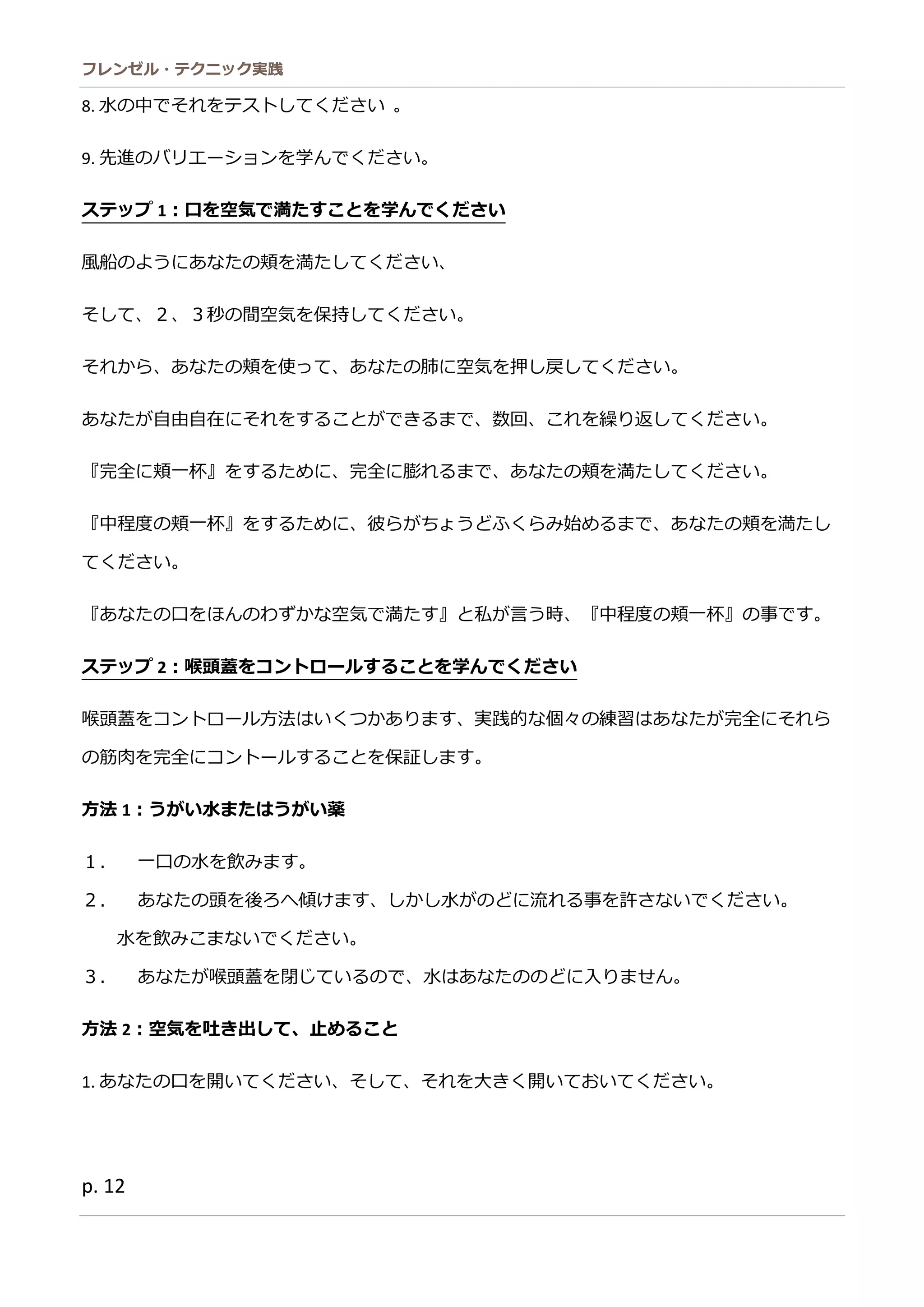 フレンゼル・テクニック実践 
12 
『中程度の頬一杯』をするために、彼らがちょうどふくみ始まであなの頬満し てください。 
『あなたの口をほんわずか空気で満す』と私が言う時、『中程度の頬一杯』の事です。 
ステップ2：喉頭蓋をコントロールすることを学んでください 
喉頭蓋をコントロール方法はいくつかあります、実践的な個々の練習たが完全にそれら の筋肉を完全にコントールすること保証します。 
方法1：うがい水または薬 
１． 一口の水を飲みます。 
２． あなたの頭を後ろへ傾けます、しか水がどに流れる事を許さないでくだ。 
水を飲みこまないでくださ。 
３． あなたが喉頭蓋を閉じているので、水はあなたのどに入りません。 
方法2：空気を吐き出して、止めること 
1. あなたの口を開いてくださ、そしれ大きお。 
2. 息を吐き出してください、か少の空気も漏れるを許さないでくだ。 
3. 言い換えると、『あなたのどを閉じて』たのどに対して息を吐き出ください 。 
4. あなたが喉頭蓋を閉じので、空気は出ません。 
方法3：空気を吸入して、止めること  
