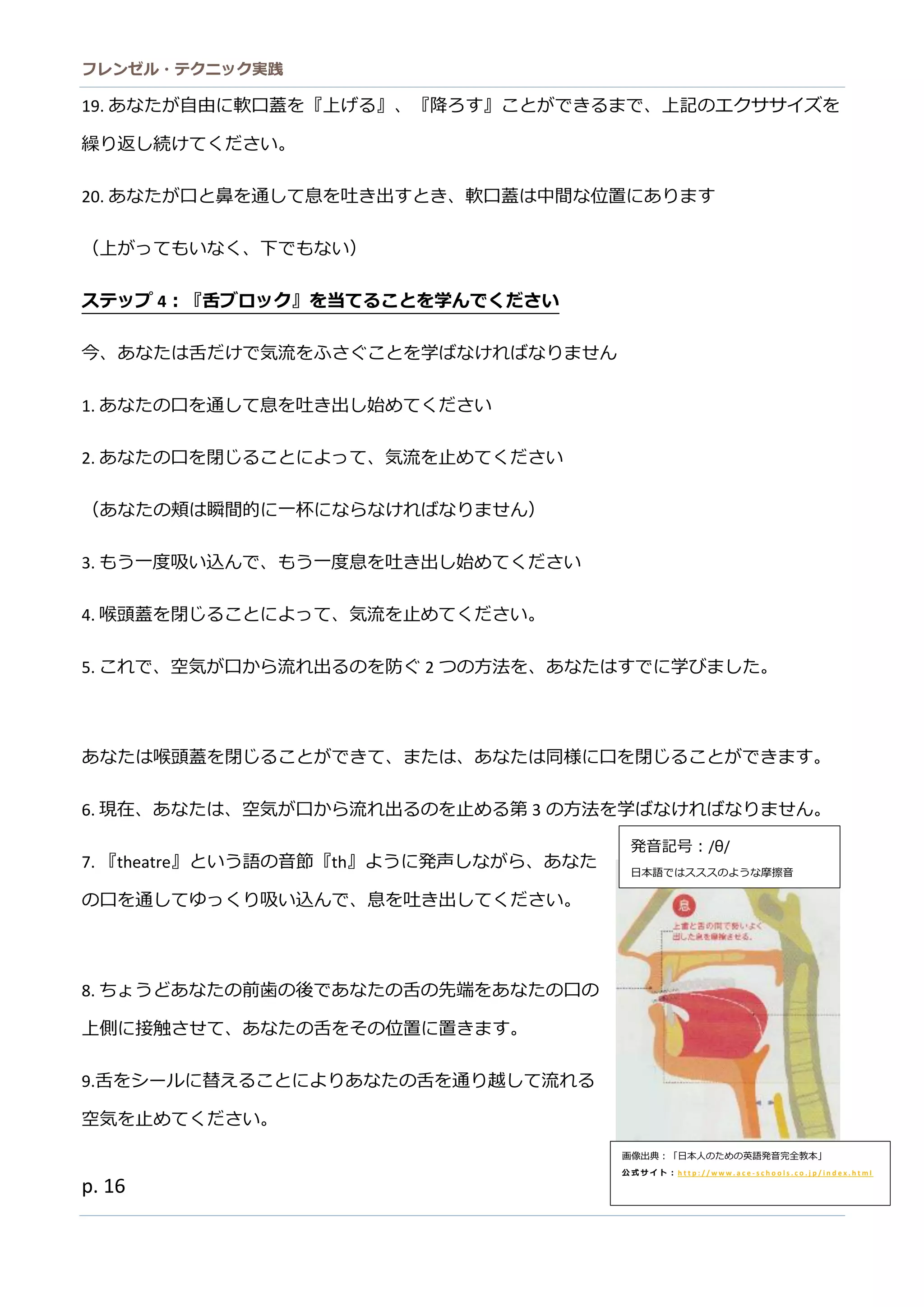 フレンゼル・テクニック実践 
16 
（上がってもいなく、下で） 
ステップ4：『舌ブロック』を当てること学んでください 
今、あなたは舌だけで気流をふさぐことを学ばなけれりません 
1. あなたの口を通して息吐き出始めください 
2. あなたの口を閉じることによって、気流止めください 
（あなたの頬は瞬間的に一杯らければりません） 
3. もう一度吸い 
込んで、息を吐き出し始めてくださ4. 喉頭蓋を閉じることによって、気流止めください。 
5. これで、空気が口から流出るのを防ぐ2つの方法を、あなたはすでに学びまし。 
あなたは喉頭蓋を閉じることができて、ま同様に口す。 
6. 現在、あなたは空気が口から流れ出るのを止め第3の方法を学ばなけれりません。 
7. 『theatre』という語の音節『th』ように発声しながら、あた の口を通してゆっくり吸い込んで、息吐き出ださ。 
8. ちょうどあなたの前歯後で舌先端を口上側に接触させて、あなたの舌をそ位置きます。 
9.舌をシールに替えることよりあなたの舌を通り越して流れる 空気を止めてください。 
あなたの舌先端は、前歯後のあなた口上側で触れます。 
あなたの舌側は、臼歯口上で触れます。 
画像出典：「日本人のため英語発音完全教」 
公式サイト：http://www.ace-schools.co.jp/index.html 
発音記号：/θ/ 
日本語ではススのような摩擦音  