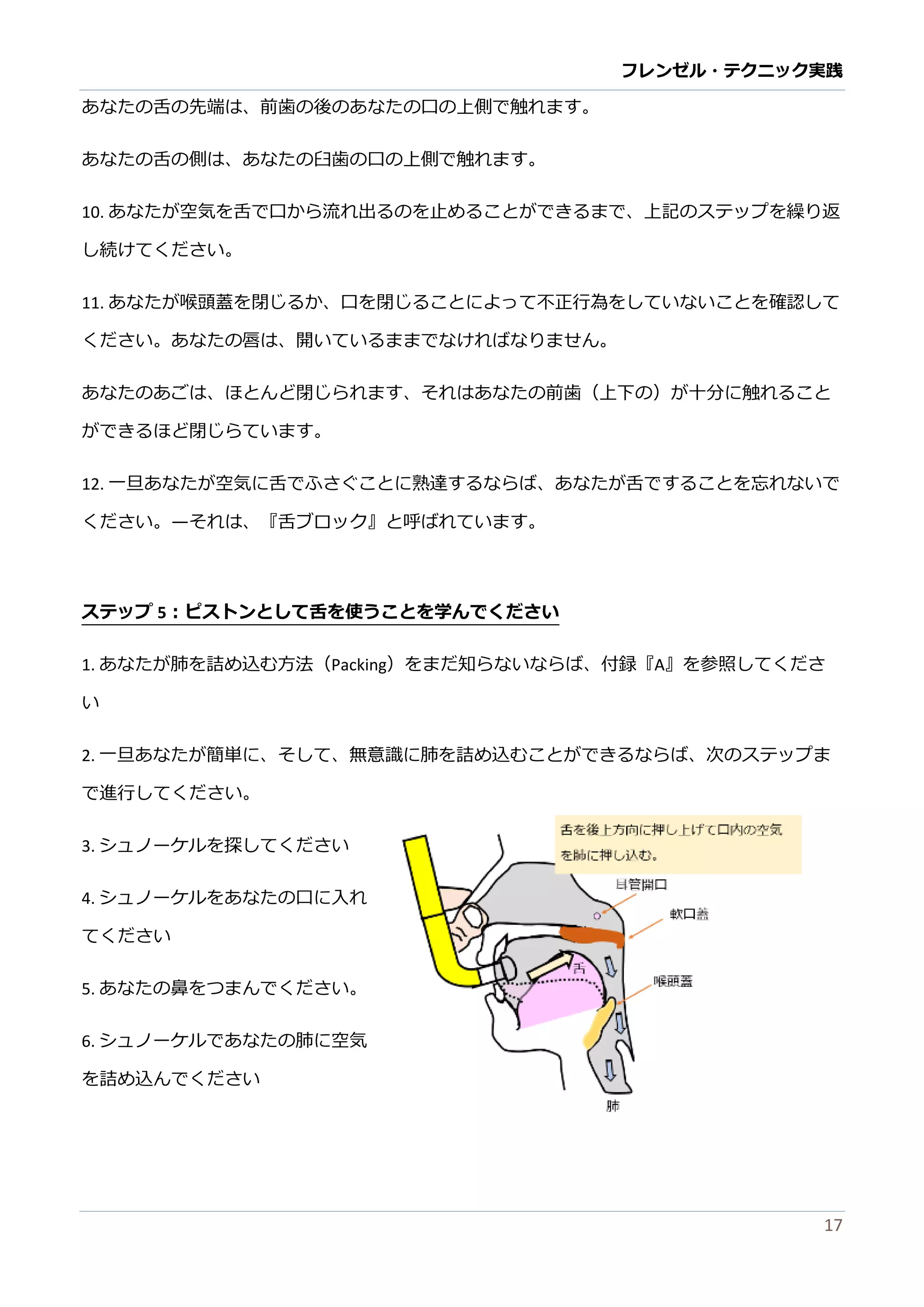 フレンゼル・テクニック実践 
17 
10. あなたが空気を舌で口から流れ出るのを止めことができま、上記ステップ繰り返 し続けてください。 
11. あなたが喉頭蓋を閉じるか、口ことによって不正行為しい確認ください。あなたの唇は、開いてるまでければりせん。 
あなたのごは、ほとんど閉じられますそあなたの前歯（上下）が十分に触れること ができるほど閉じらています。 
12. 一旦あなたが空気に舌でふさぐこと熟達するらば、を忘れいください。—それは、『舌ブロック』と呼ばています。 
ステップ5：ピストンとして舌を使うこ学んでください 
1. あなたが肺を詰め込む方法（Packing）をまだ知らないば、付録『A』を参照してくださ い 
2. 一旦あなたが簡単に、そして無意識に肺を詰め込むことができるならば、次のステップま で進行してください。 
3. シュノーケルを探してください 
4. シュノーケルをあなたの口に入れ てください 
5. あなたの鼻をつまんでください。 
6. シュノーケルであなたの肺に空気 を詰め込んでください 
7. あなたは、頬でパッキングを使う ことができません、それは、働きません。 
あなたは、舌を使わければりません  
