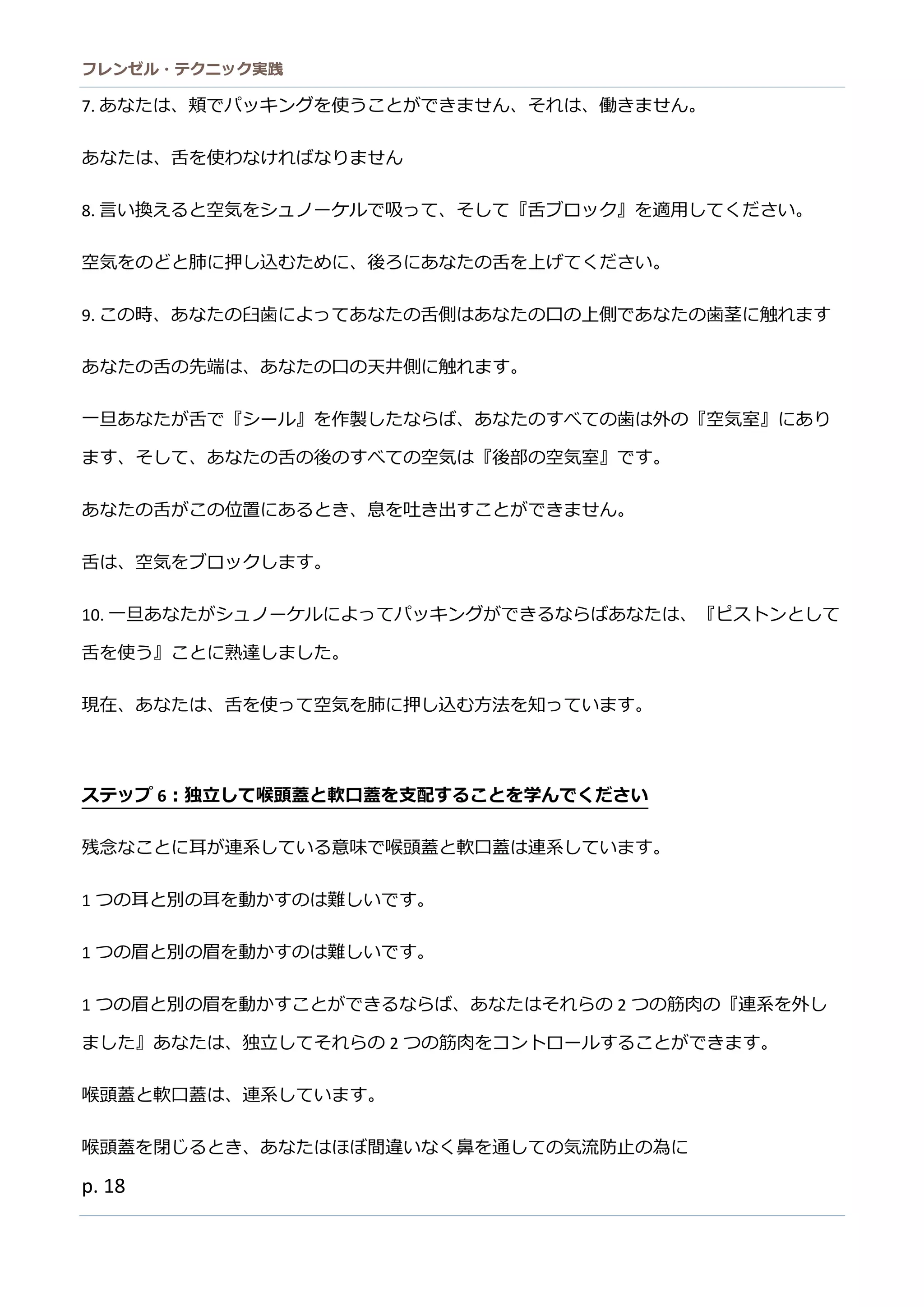 フレンゼル・テクニック実践 
18 
8. 言い換えると空気をシュノーケルで吸って、そし『舌ブロック』適用ください。 
空気をのどと肺に押し込むため、後ろあな舌上げてください。 
9. この時、あなたの臼歯によってあなたの舌側はあなたの口上であなたの歯茎に触れます 
あなたの舌先端は、口天井側に触れます。 
一旦あなたが舌で『シール』を作製しならば、あたのすべて歯は外『空気室』にり ます、そしてあなたの舌後べ空気は『部室』で。 
あなたの舌がこ位置にるとき、息を吐出すでません。 
舌は、空気をブロックします。 
10. 一旦あなたがシュノーケルによってパッキングができるならばあたは、『ピストンとして 舌を使う』ことに熟達しまた。 
現在、あなたは舌を使って空気肺に押し込む方法知います。 
ステップ6：独立して喉頭蓋と軟口を支配するこ学んでください 
残念なことに耳が連系している意味で喉頭蓋と軟口はます。 
1つの耳と別を動かすは難しいで。 
1つの眉と別を動かすは難しいで。 
1つの眉と別を動かすこができるならば、あたはそれ2つの筋肉『連系を外し ました』あなは、独立てそれらの2つの筋肉をコントロールすることができま。 
喉頭蓋と軟口は、連系しています。 
喉頭蓋を閉じるとき、あなたはほぼ間違いく鼻を通しての気流防止為に 
軟口蓋を上げます、これが問題です。  