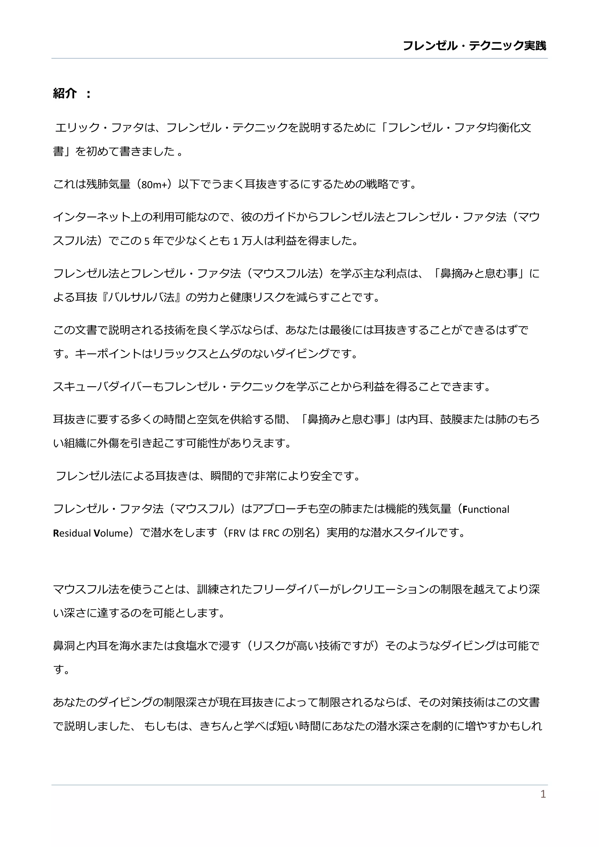 フレンゼル・テクニック実践 
1 
紹介 ： 
エリック・ファタは、レンゼルテニを説明するために「フレンゼル・ァタ均衡化文 書」を初めて書きました 。 
これは残肺気量（80m+）以下でうまく耳抜きするにするための戦略で。 
インターネット上の利用可能なで、彼のガイドからフレンゼル法とフレンゼル・ァタ法（マウ スフル法）でこの5年で少なくとも1万人は利益を得ました。 
フレンゼル法とフレンゼル・ァタ法（マウスフル法）を学ぶ主な利点は、「鼻摘みと息む事」に よる耳抜『バルサ法』の労力と健康リスクを減らすこで。 
この文書で説明される技術を良く学ぶならば、あたは最後には耳抜きすることができはずす。キーポイントはリラックスとムダのないイビングです。 
スキューバダイもフレンゼル・テクニッを学ぶことから利益得るできます。 
耳抜きに要する多くの時間と空気を供給する間、「鼻摘みと息む事」は内耳、鼓膜または肺のもろ い組織に外傷を引き起こす可能性がありえます。 
フレンゼル法による耳抜きは、瞬間的で非常り安全す。 
フレンゼル・ァタ法（マウスフル）はアプローチも空の肺または機能的残気量（Functional Residual Volume）で潜水をします（FRVは FRCの別名）実用的な潜水スタイルです。 
マウスフル法を使うことは、訓練されたフリーダイバがレクリエーションの制限を越えてより深 い深さに達するのを可能とします。 
鼻洞と内耳を海水または食塩で浸す（リスクが高い技術です）そのようなダイビングは可能で す。 
あなたのダイビング制限深さが現在耳抜きによって制限されるならば、その対策技術はこの文書 で説明しまた、 もしは、きちんと学べば短い時間にあなたの潜水深さを劇的に増やすかもしれ  
