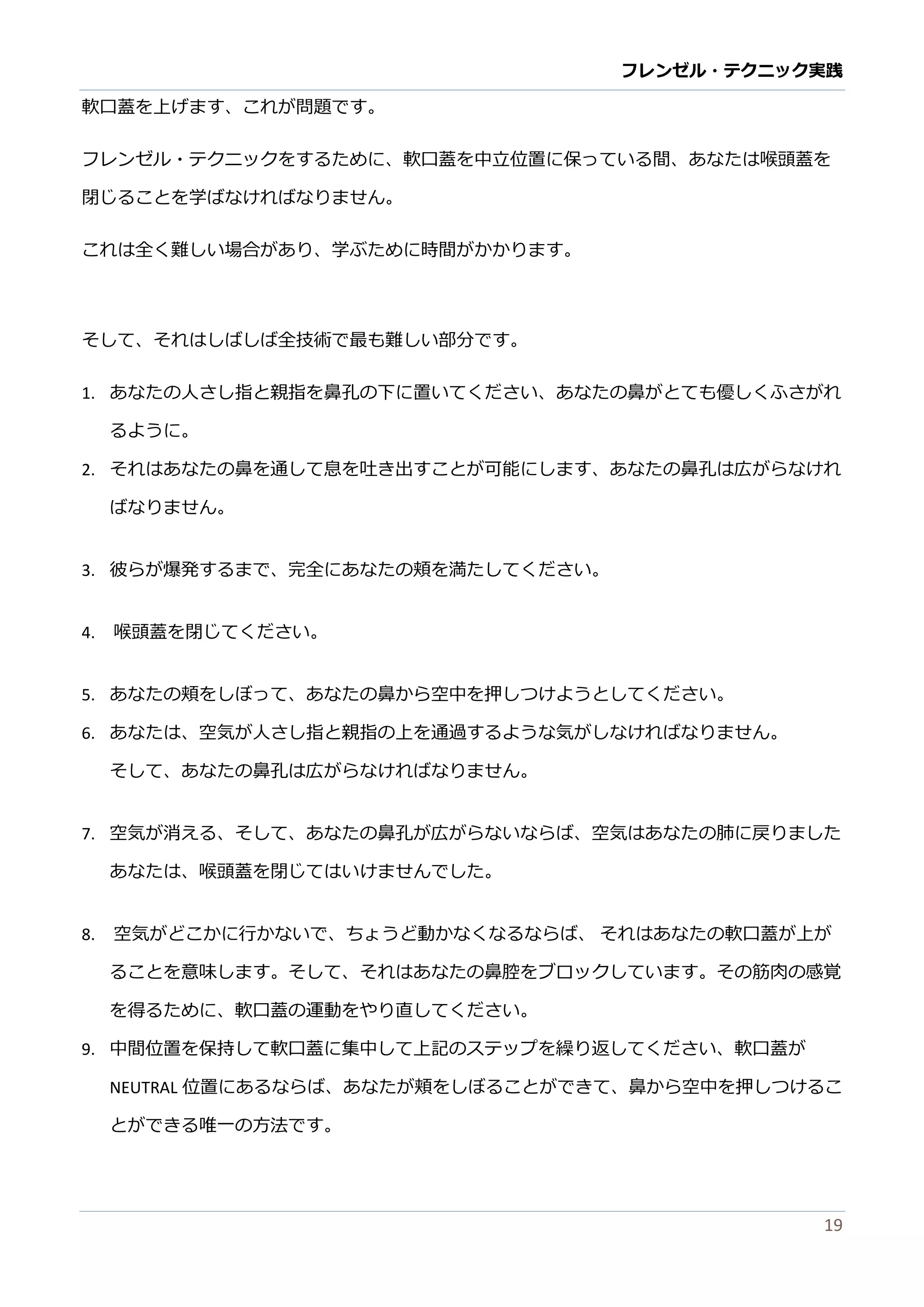 フレンゼル・テクニック実践 
19 
フレンゼル・テクニッをするために、軟口蓋中立位置保ってい間あなは喉頭閉じることを学ばなけれりません。 
これは全く難しい場合があり、学ぶために時間かます。 
そして、れはば全技術で最も難い部分す。 
1. あなたの人さし指と親指を鼻孔の下に置いてください、あなたの鼻がとても優しくふされ るように。 
2. それはあなたの鼻を通して息吐き出すことが可能にま、孔広らけばなりません。 
3. 彼らが爆発するまで、完全にあなたの頬を満してください。 
4. 喉頭蓋を閉じてください。 
5. あなたの頬をしぼって、鼻から空中押つけようとください。 
6. あなたは、空気が人さし指と親の上を通過するようければりません。 
そして、あなたの鼻孔は広がらければりません。 
7. 空気が消える、そしてあなた 
の鼻孔広らいばは肺に戻りまあなたは、喉頭蓋を閉じていけませんでした。 
8. 空気がどこかに行ないで、 ちょう動くるらばそれはあなたの軟口蓋が上ることを意味します。そて、れはあなたの鼻腔ブロックい筋肉感覚 を得るために、軟口蓋の運動やり直してください。 
9. 中間位置を保持して軟口蓋に集上記のステップ繰り返ください、軟口蓋が NEUTRAL位置にあるならば、たが頬をしぼことできて鼻か空中押つけとができる唯一の方法す。  