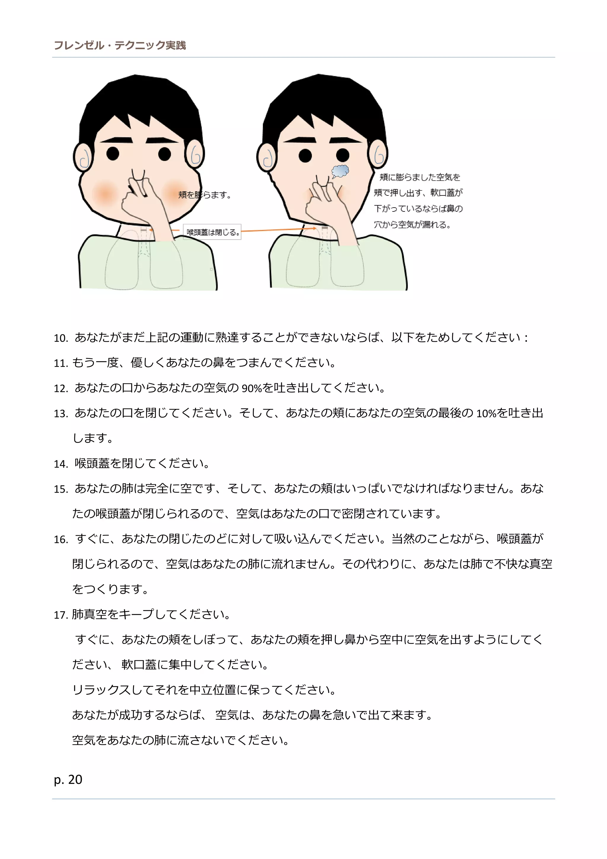 フレンゼル・テクニック実践 
20 
10. あなたがまだ上記の運動に熟達することできいらば、以下をめしてくさ： 
11. もう一度、優しくあなたの鼻をつまんでださい。 
12. あなたの口から空気90%を吐き出してください。 
13. あなたの口を閉じてください。そし、頬に空気最後10%を吐き出 します。 
14. 喉頭蓋を閉じてください。 
15. あなたの肺は完全に空です、そしてあなたの頬はいっぱでければりません。たの喉頭蓋が閉じられるので、空気はあなた口密さています。 
16. すぐに、あなたの閉じど対して吸い込んでくださ。当然ことながら、喉頭蓋閉じられるので、空気はあなた肺に流ません。その代わりに、あなたは肺で不快真空 をつくります。 
17. 肺真空をキープしてください。 
すぐに、あなたの頬をしぼって押鼻から空中に空気を出すようしてく ださい、 軟口蓋に集中してください。 
リラックスしてそれを中立位置に保っください。 
あなたが成功するらば、 空気は、あなたの鼻を急いで出て来ます。 
空気をあなたの肺に流さいでくだ。  
