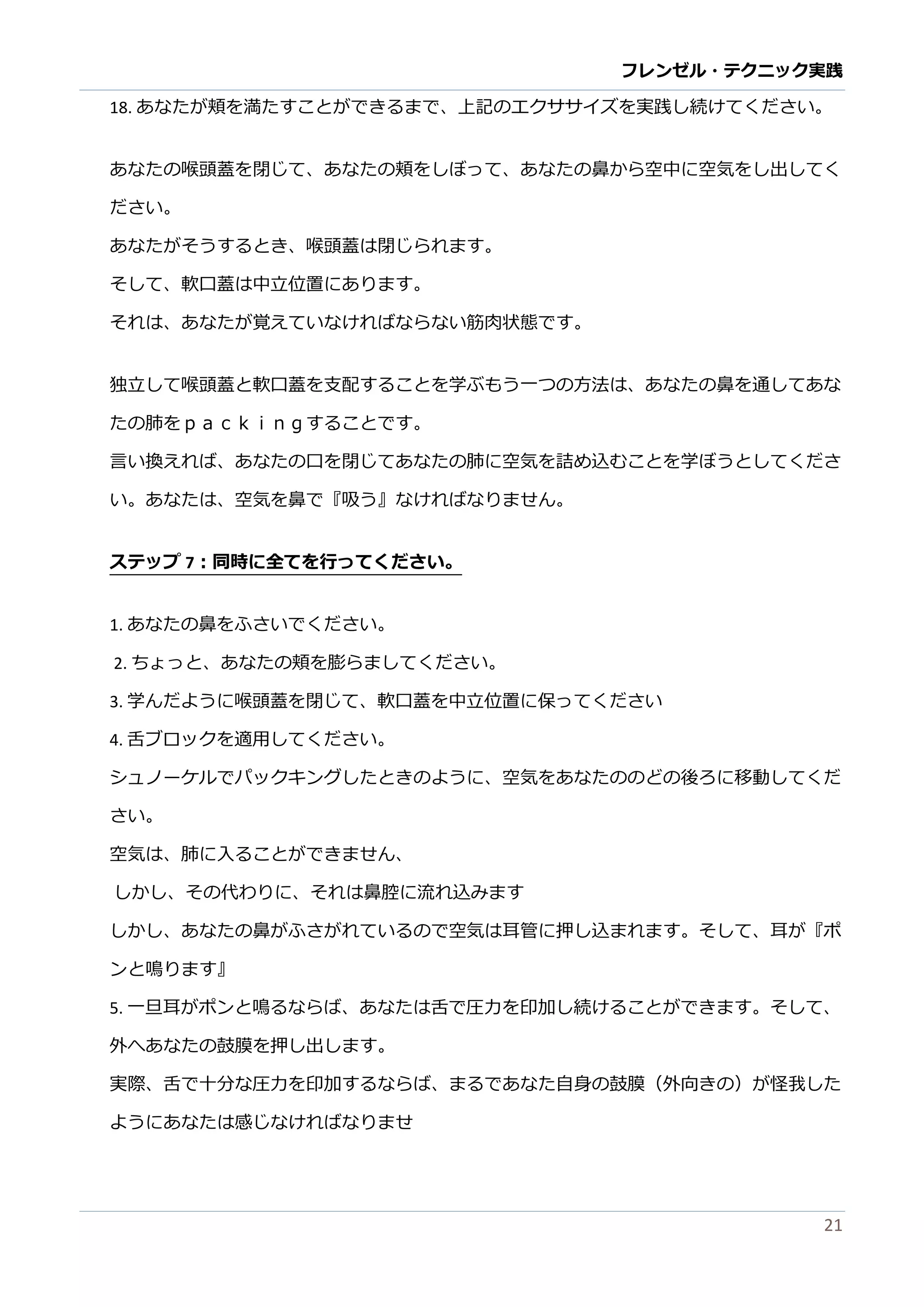フレンゼル・テクニック実践 
21 
18. あなたが頬を満すことができるま、上記のエクサイズを実践し続けてください。 
あなたの喉頭蓋を閉じて、あ頬しぼっ鼻から空中に気をし出てく ださい。 
あなたがそうするとき、喉頭蓋は閉じられま。 
そして、軟口蓋は中立位置にあります。 
それは、あなたが覚えていけばら筋肉状態です。 
独立して喉頭蓋と軟口を支配するこ学ぶもう一つの方法は、あなた鼻通たの肺をｐａｃｋｉｎｇすることで。 
言い換えれば、あなたの口を閉じて肺に空気詰め込むこと学ぼうしくださ い。あなたは、空気を鼻で『吸う』なければりません。 
ステップ7：同時に全てを行ってください。 
1. あなたの鼻をふさいでくだ。 
2. ちょっと、あなたの頬を膨らましてください。 
3. 学んだように喉頭蓋を閉じて、軟口中立位置に保っください 
4. 舌ブロックを適用してください。 
シュノーケルでパックキングしたときのように、空気をあなたのど後ろに移動してくだ さい。 
空気は、 
肺に入ることができませんしか、その代わりにれは鼻腔流込みます 
しか、あなたの鼻がふされているで空気は耳管に押し込まれす。そて、耳が『ポ ンと鳴ります』 
5. 一旦耳がポンと鳴るならば、あたは舌で圧力を印加し続けることができます。そて、 外へあなたの鼓膜を押し出ます。 
実際、舌で十分な圧力を印加するらばまあた自身の鼓膜（外向きの）が怪我した ようにあなたは感じければりませ  